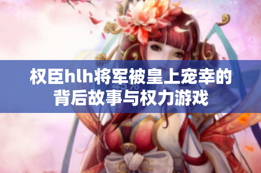 权臣hlh将军被皇上宠幸的背后故事与权力游戏