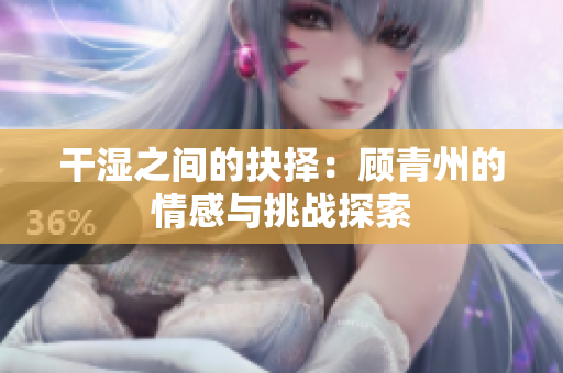 干湿之间的抉择：顾青州的情感与挑战探索