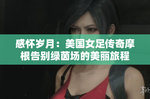 感怀岁月：美国女足传奇摩根告别绿茵场的美丽旅程