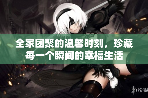 全家团聚的温馨时刻，珍藏每一个瞬间的幸福生活