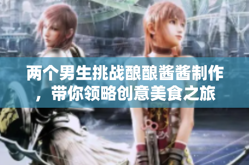 两个男生挑战酿酿酱酱制作，带你领略创意美食之旅
