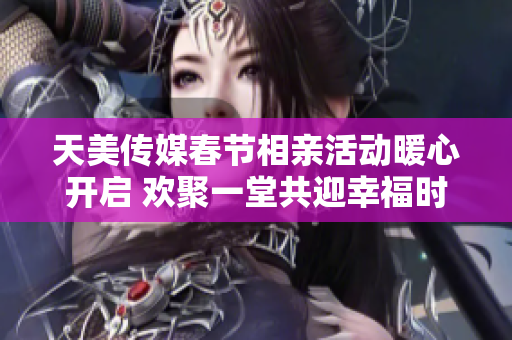 天美传媒春节相亲活动暖心开启 欢聚一堂共迎幸福时刻