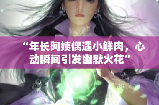 “年长阿姨偶遇小鲜肉，心动瞬间引发幽默火花”