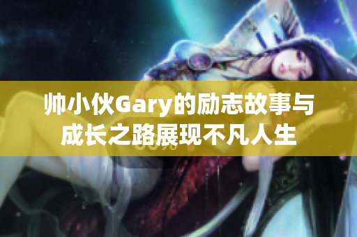 帅小伙Gary的励志故事与成长之路展现不凡人生
