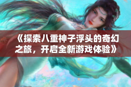 《探索八重神子浮头的奇幻之旅，开启全新游戏体验》