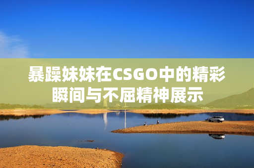 暴躁妹妹在CSGO中的精彩瞬间与不屈精神展示