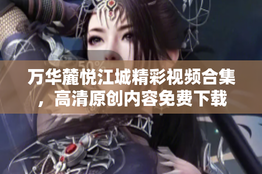 万华麓悦江城精彩视频合集，高清原创内容免费下载
