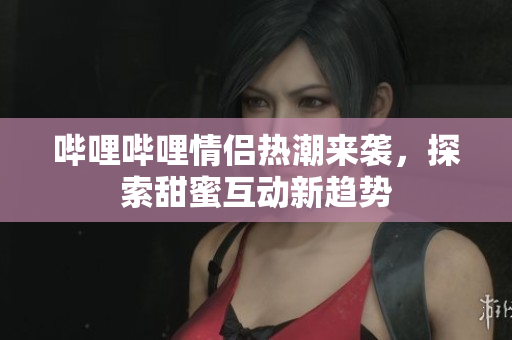 哔哩哔哩情侣热潮来袭，探索甜蜜互动新趋势