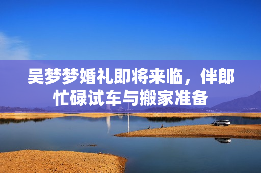 吴梦梦婚礼即将来临，伴郎忙碌试车与搬家准备