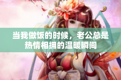当我做饭的时候，老公总是热情相拥的温暖瞬间