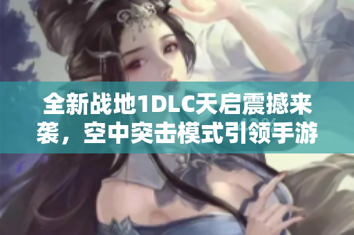 全新战地1DLC天启震撼来袭，空中突击模式引领手游新风尚