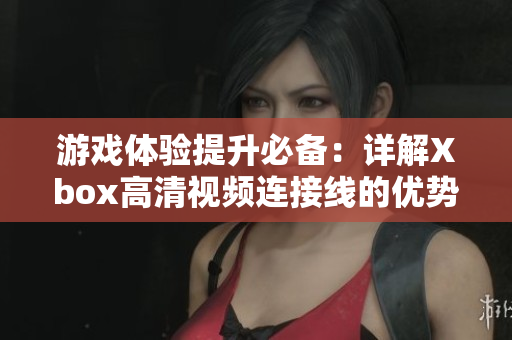 游戏体验提升必备：详解Xbox高清视频连接线的优势与技巧