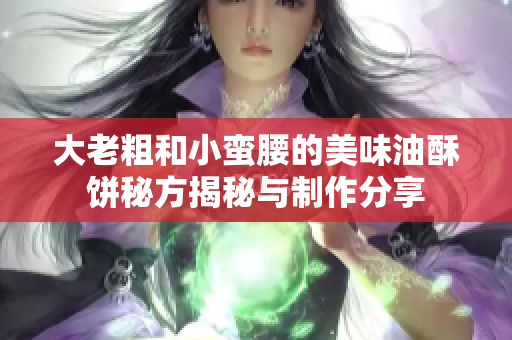 大老粗和小蛮腰的美味油酥饼秘方揭秘与制作分享