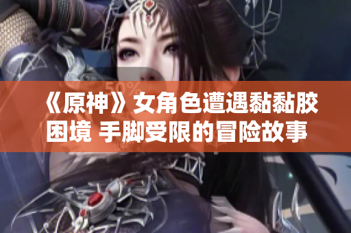 《原神》女角色遭遇黏黏胶困境 手脚受限的冒险故事