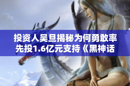 投资人吴旦揭秘为何勇敢率先投1.6亿元支持《黑神话悟空》项目