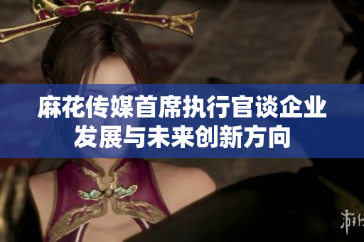 麻花传媒首席执行官谈企业发展与未来创新方向