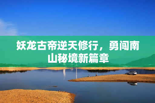 妖龙古帝逆天修行，勇闯南山秘境新篇章
