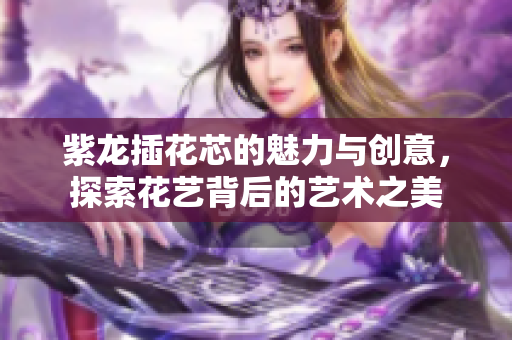 紫龙插花芯的魅力与创意，探索花艺背后的艺术之美