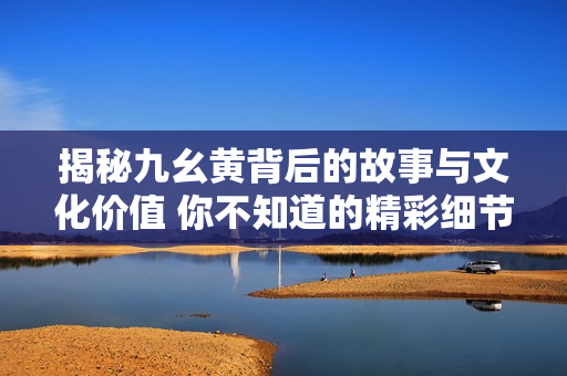 揭秘九幺黄背后的故事与文化价值 你不知道的精彩细节
