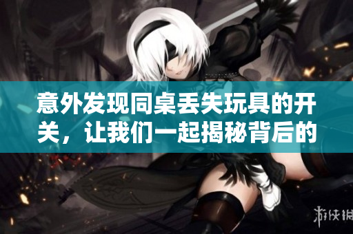 意外发现同桌丢失玩具的开关，让我们一起揭秘背后的故事