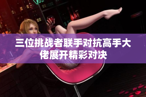 三位挑战者联手对抗高手大佬展开精彩对决