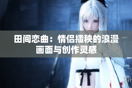 田间恋曲：情侣插秧的浪漫画面与创作灵感