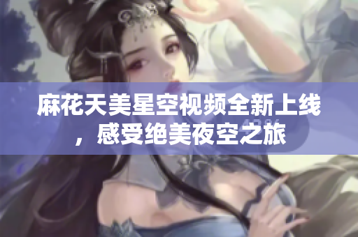 麻花天美星空视频全新上线，感受绝美夜空之旅