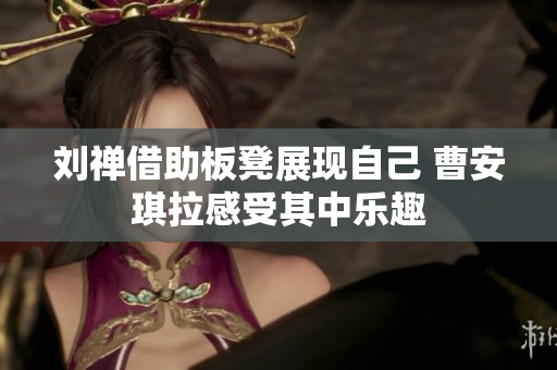 刘禅借助板凳展现自己 曹安琪拉感受其中乐趣