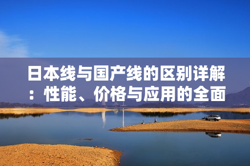 日本线与国产线的区别详解：性能、价格与应用的全面对比