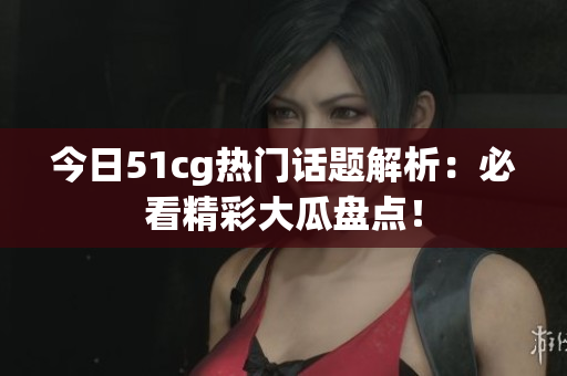今日51cg热门话题解析：必看精彩大瓜盘点！