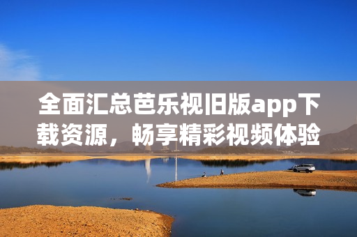 全面汇总芭乐视旧版app下载资源，畅享精彩视频体验