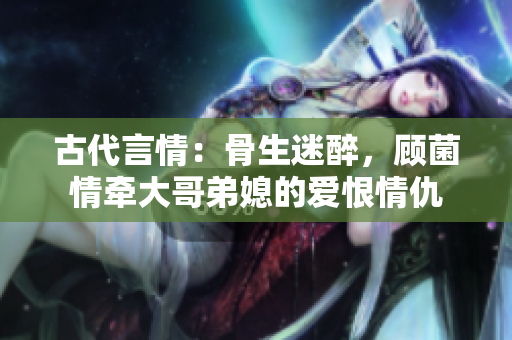 古代言情：骨生迷醉，顾菌情牵大哥弟媳的爱恨情仇