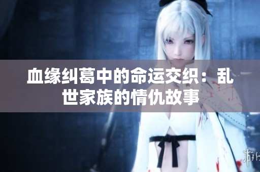 血缘纠葛中的命运交织：乱世家族的情仇故事
