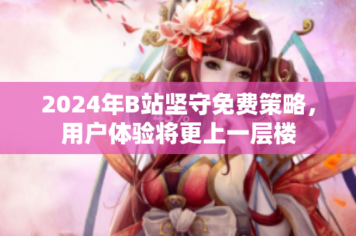 2024年B站坚守免费策略，用户体验将更上一层楼