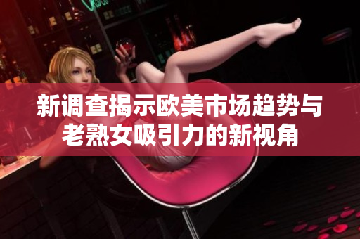 新调查揭示欧美市场趋势与老熟女吸引力的新视角