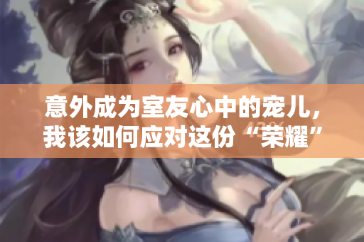 意外成为室友心中的宠儿，我该如何应对这份“荣耀”