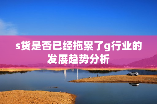 s货是否已经拖累了g行业的发展趋势分析
