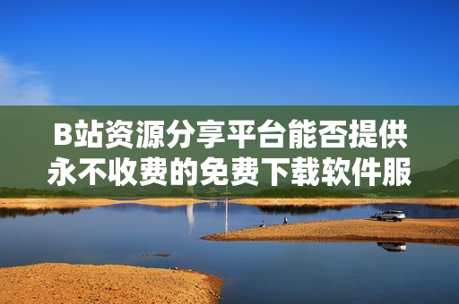 B站资源分享平台能否提供永不收费的免费下载软件服务