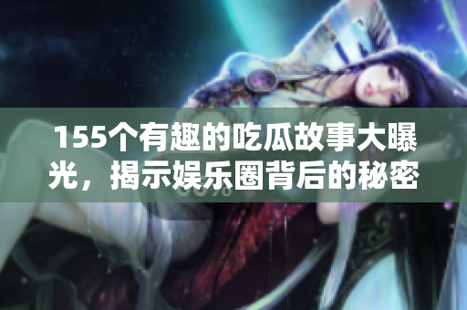 155个有趣的吃瓜故事大曝光，揭示娱乐圈背后的秘密与八卦