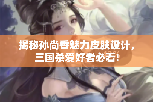 揭秘孙尚香魅力皮肤设计，三国杀爱好者必看!
