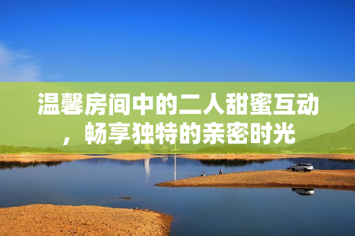 温馨房间中的二人甜蜜互动，畅享独特的亲密时光