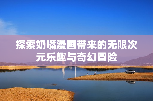 探索奶嘴漫画带来的无限次元乐趣与奇幻冒险