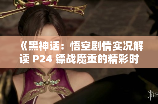 《黑神话：悟空剧情实况解读 P24 镖战魔重的精彩时刻》