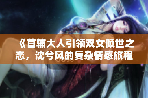 《首辅大人引领双女倾世之恋，沈兮风的复杂情感旅程》