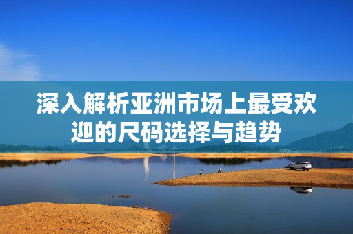 深入解析亚洲市场上最受欢迎的尺码选择与趋势