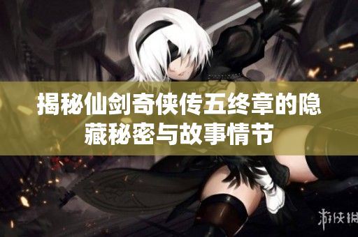 揭秘仙剑奇侠传五终章的隐藏秘密与故事情节