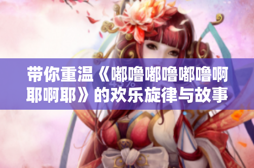 带你重温《嘟噜嘟噜嘟噜啊耶啊耶》的欢乐旋律与故事魅力