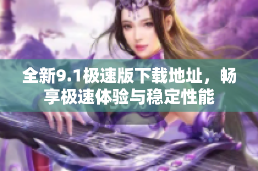 全新9.1极速版下载地址，畅享极速体验与稳定性能
