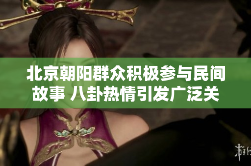 北京朝阳群众积极参与民间故事 八卦热情引发广泛关注