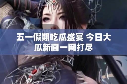 五一假期吃瓜盛宴 今日大瓜新闻一网打尽